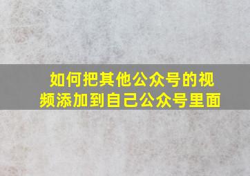 如何把其他公众号的视频添加到自己公众号里面