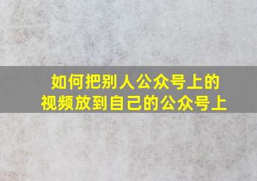 如何把别人公众号上的视频放到自己的公众号上