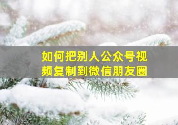 如何把别人公众号视频复制到微信朋友圈