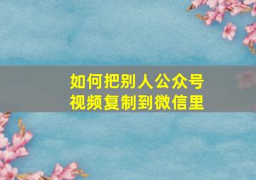 如何把别人公众号视频复制到微信里