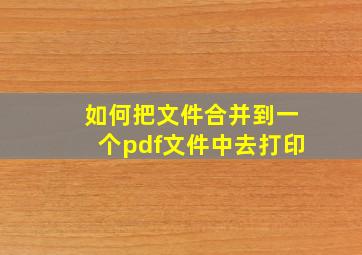 如何把文件合并到一个pdf文件中去打印