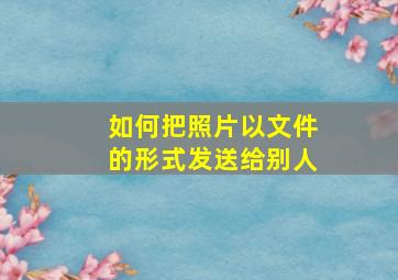 如何把照片以文件的形式发送给别人