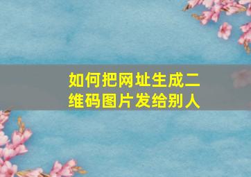 如何把网址生成二维码图片发给别人