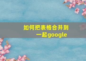 如何把表格合并到一起google