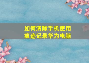 如何清除手机使用痕迹记录华为电脑