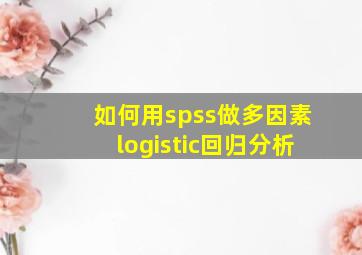 如何用spss做多因素logistic回归分析