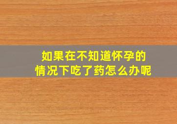 如果在不知道怀孕的情况下吃了药怎么办呢