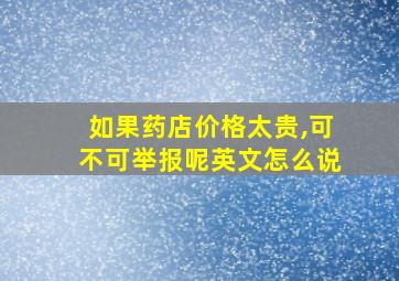 如果药店价格太贵,可不可举报呢英文怎么说