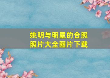 姚明与明星的合照照片大全图片下载