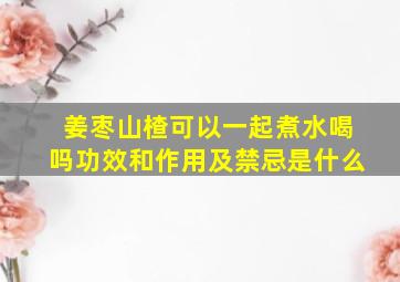 姜枣山楂可以一起煮水喝吗功效和作用及禁忌是什么