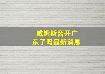 威姆斯离开广东了吗最新消息