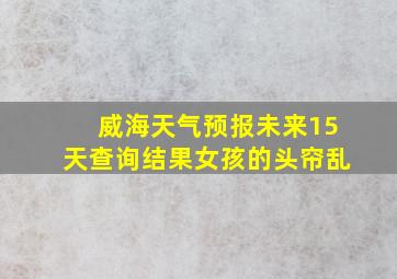 威海天气预报未来15天查询结果女孩的头帘乱