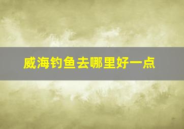 威海钓鱼去哪里好一点