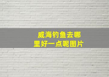 威海钓鱼去哪里好一点呢图片