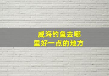 威海钓鱼去哪里好一点的地方