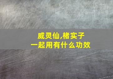 威灵仙,楮实子一起用有什么功效