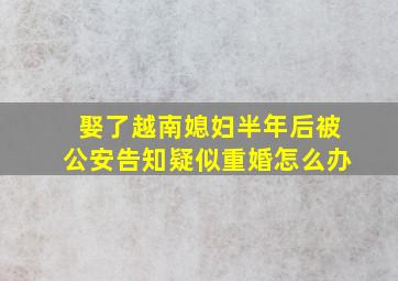 娶了越南媳妇半年后被公安告知疑似重婚怎么办