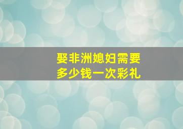 娶非洲媳妇需要多少钱一次彩礼