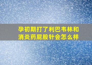 孕初期打了利巴韦林和消炎药屁股针会怎么样