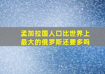 孟加拉国人口比世界上最大的俄罗斯还要多吗