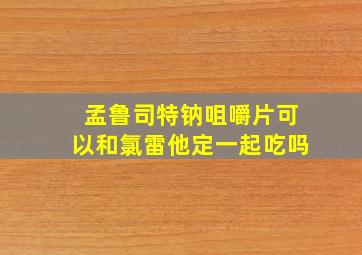 孟鲁司特钠咀嚼片可以和氯雷他定一起吃吗