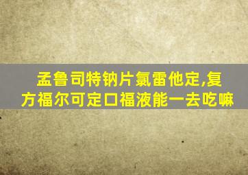 孟鲁司特钠片氯雷他定,复方福尔可定口福液能一去吃嘛