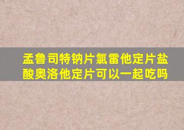 孟鲁司特钠片氯雷他定片盐酸奥洛他定片可以一起吃吗