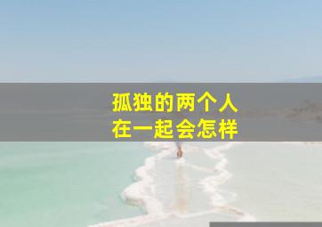 孤独的两个人在一起会怎样