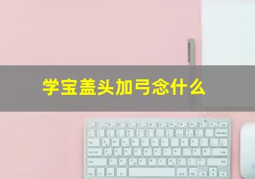 学宝盖头加弓念什么