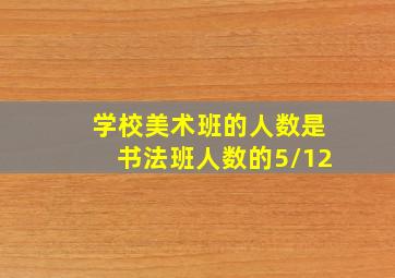 学校美术班的人数是书法班人数的5/12