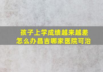 孩子上学成绩越来越差怎么办昌吉哪家医院可治