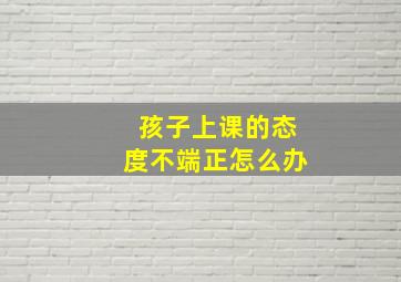 孩子上课的态度不端正怎么办