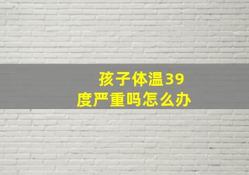 孩子体温39度严重吗怎么办