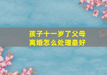 孩子十一岁了父母离婚怎么处理最好