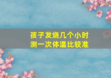 孩子发烧几个小时测一次体温比较准