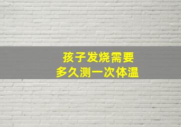 孩子发烧需要多久测一次体温