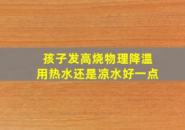 孩子发高烧物理降温用热水还是凉水好一点