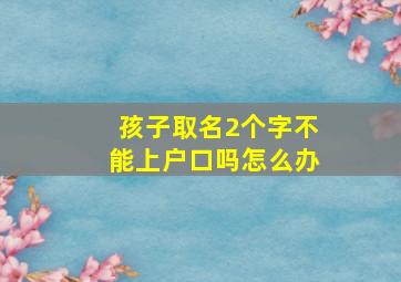 孩子取名2个字不能上户口吗怎么办