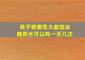 孩子咳嗽吃大蒜加冰糖熬水可以吗一天几次