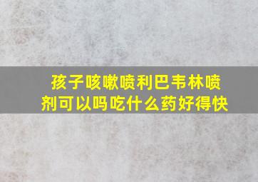 孩子咳嗽喷利巴韦林喷剂可以吗吃什么药好得快