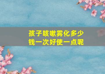 孩子咳嗽雾化多少钱一次好使一点呢