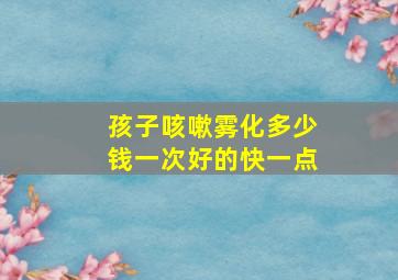 孩子咳嗽雾化多少钱一次好的快一点