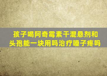 孩子喝阿奇霉素干混悬剂和头孢能一块用吗治疗嗓子疼吗