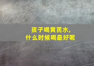 孩子喝黄芪水,什么时候喝最好呢