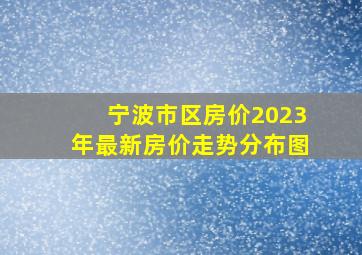 宁波市区房价2023年最新房价走势分布图