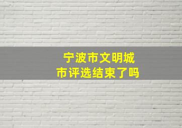 宁波市文明城市评选结束了吗