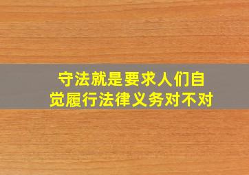 守法就是要求人们自觉履行法律义务对不对