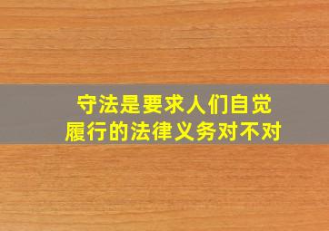 守法是要求人们自觉履行的法律义务对不对