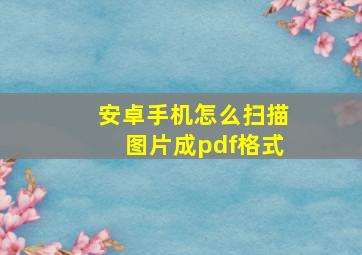 安卓手机怎么扫描图片成pdf格式