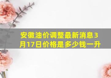 安徽油价调整最新消息3月17日价格是多少钱一升